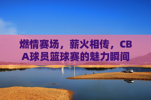 燃情赛场,薪火相传,CBA球员篮球赛的魅力瞬间