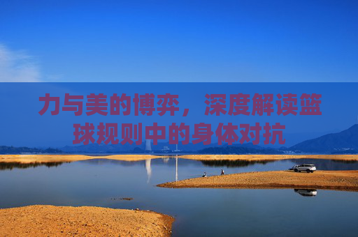 力与美的博弈,深度解读篮球规则中的身体对抗