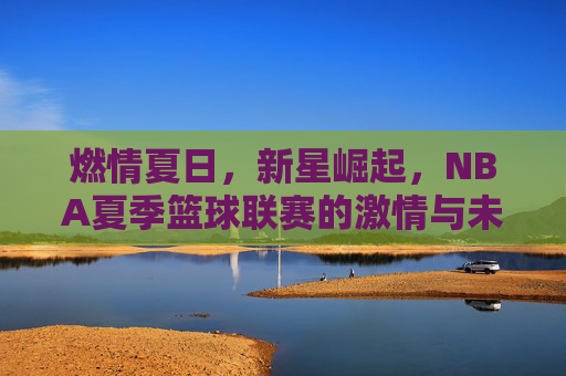 燃情夏日,新星崛起,NBA夏季篮球联赛的激情与未来