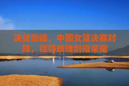 决战巅峰，中国女篮决赛对阵，铿锵玫瑰剑指荣耀