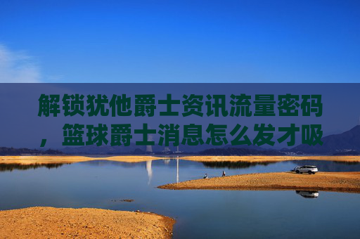 解锁犹他爵士资讯流量密码,篮球爵士消息怎么发才吸睛?