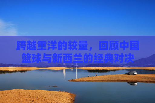 跨越重洋的较量，回顾中国篮球与新西兰的经典对决