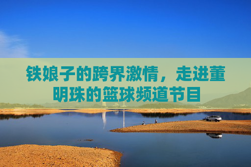 铁娘子的跨界激情,走进董明珠的篮球频道节目