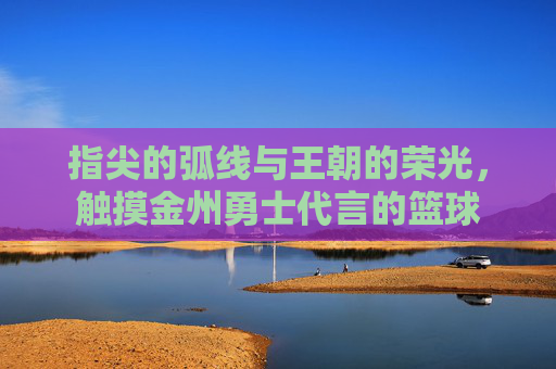 指尖的弧线与王朝的荣光,触摸金州勇士代言的篮球