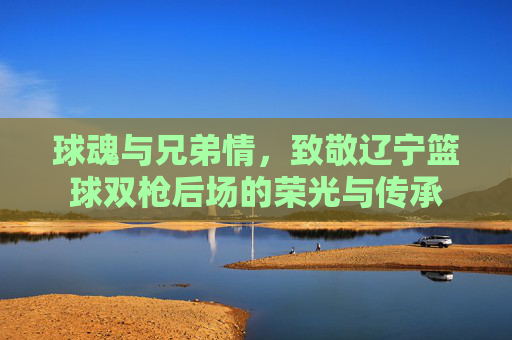 球魂与兄弟情,致敬辽宁篮球双枪后场的荣光与传承