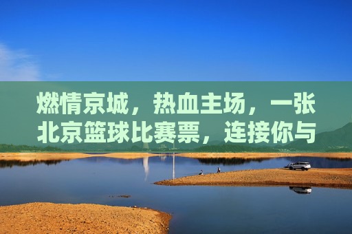 燃情京城,热血主场,一张北京篮球比赛票,连接你与城市的跳动心跳