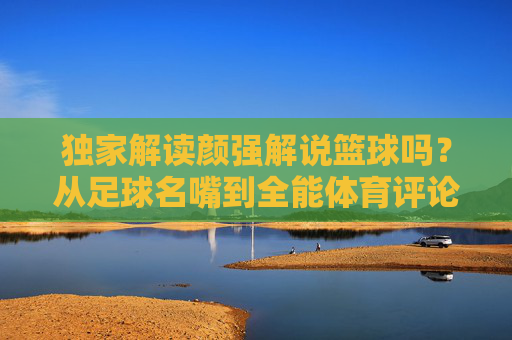 独家解读颜强解说篮球吗?从足球名嘴到全能体育评论的跨界之路