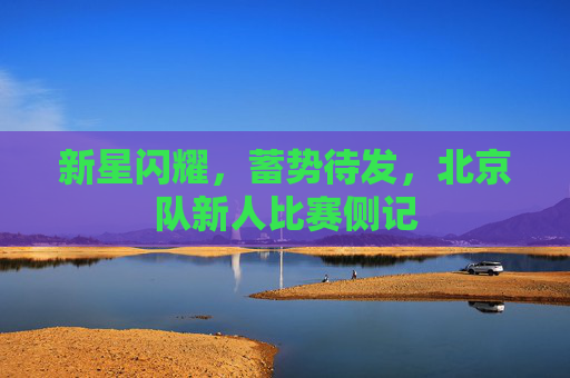 新星闪耀，蓄势待发，北京队新人比赛侧记