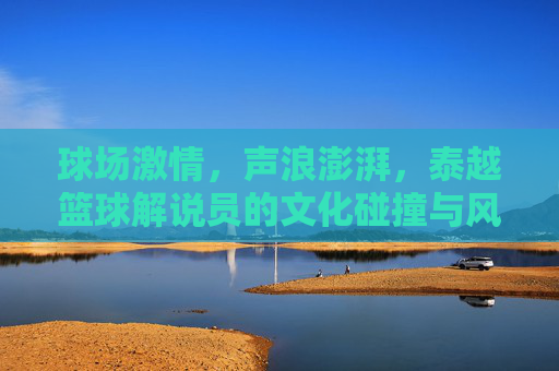 球场激情,声浪澎湃,泰越篮球解说员的文化碰撞与风格较量