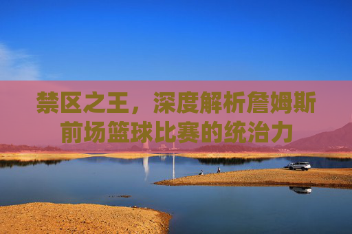 禁区之王,深度解析詹姆斯前场篮球比赛的统治力