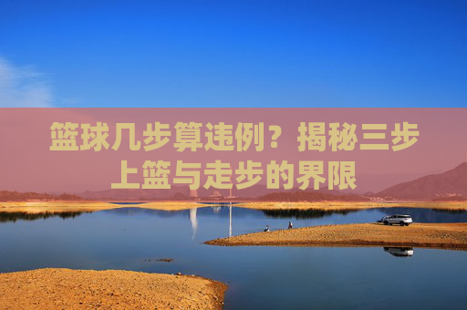 篮球几步算违例?揭秘三步上篮与走步的界限