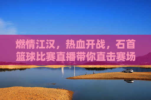燃情江汉,热血开战,石首篮球比赛直播带你直击赛场巅峰时刻
