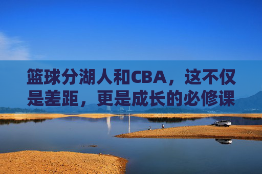 篮球分湖人和CBA,这不仅是差距,更是成长的必修课