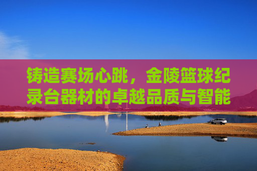 铸造赛场心跳，金陵篮球纪录台器材的卓越品质与智能革新