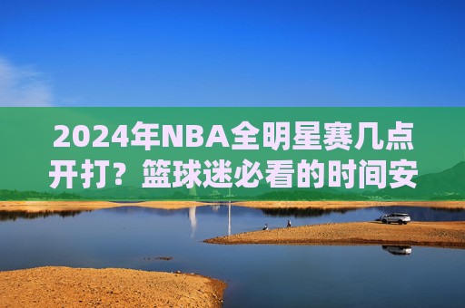 2024年NBA全明星赛几点开打?篮球迷必看的时间安排与精彩看点