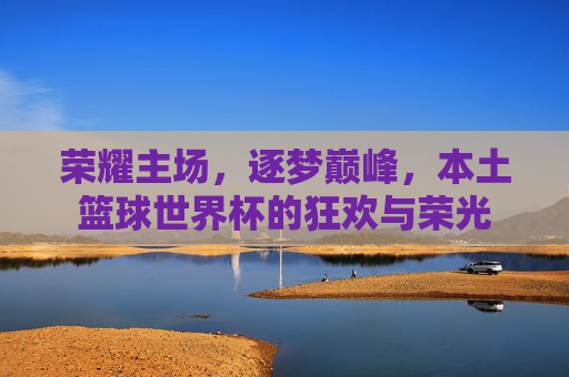 荣耀主场，逐梦巅峰，本土篮球世界杯的狂欢与荣光