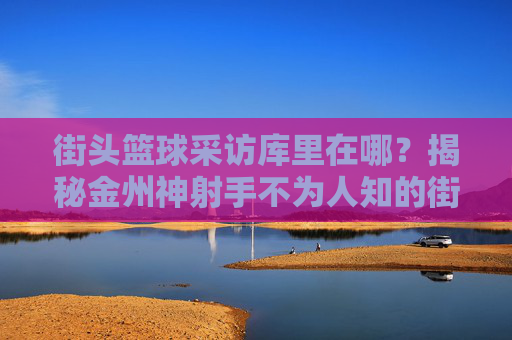 街头篮球采访库里在哪?揭秘金州神射手不为人知的街头踪迹