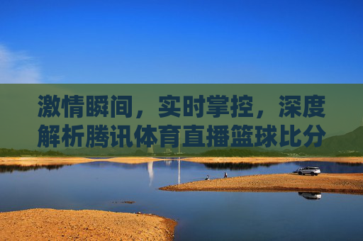 激情瞬间,实时掌控,深度解析腾讯体育直播篮球比分的极致体验
