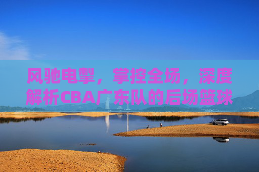 风驰电掣，掌控全场，深度解析CBA广东队的后场篮球哲学