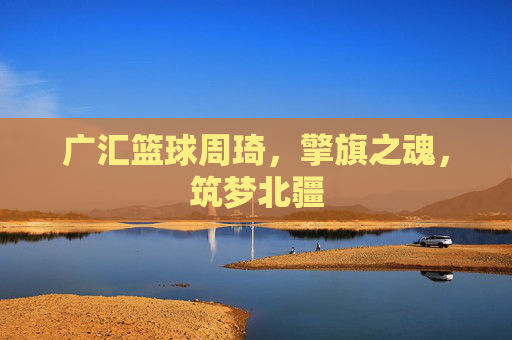 广汇篮球周琦,擎旗之魂,筑梦北疆
