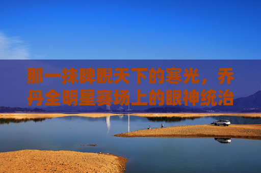 那一抹睥睨天下的寒光,乔丹全明星赛场上的眼神统治力