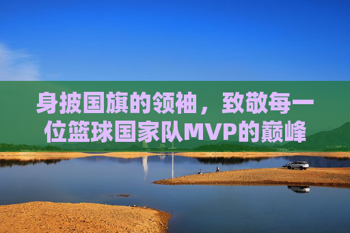 身披国旗的领袖,致敬每一位篮球国家队MVP的巅峰荣耀