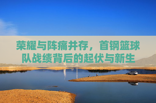荣耀与阵痛并存,首钢篮球队战绩背后的起伏与新生