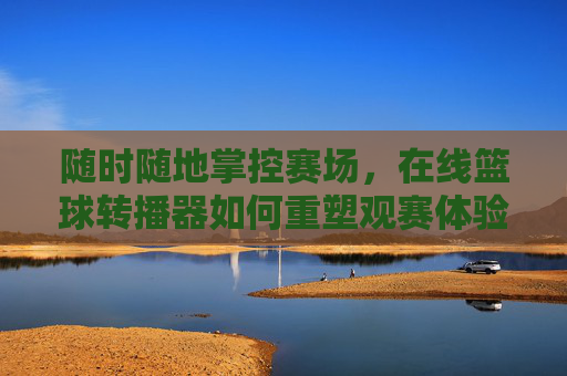 随时随地掌控赛场，在线篮球转播器如何重塑观赛体验