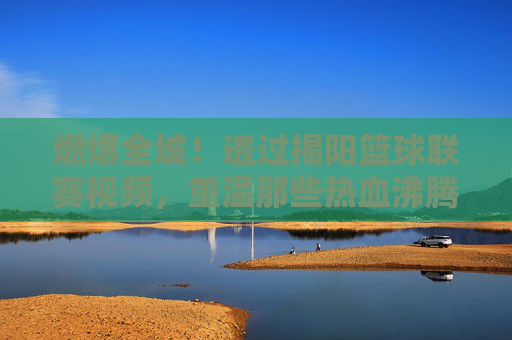 燃爆全城!透过揭阳篮球联赛视频,重温那些热血沸腾的赛场瞬间