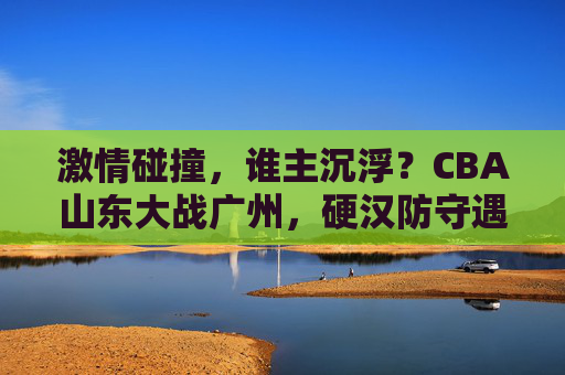 激情碰撞,谁主沉浮?CBA山东大战广州,硬汉防守遇上青春风暴