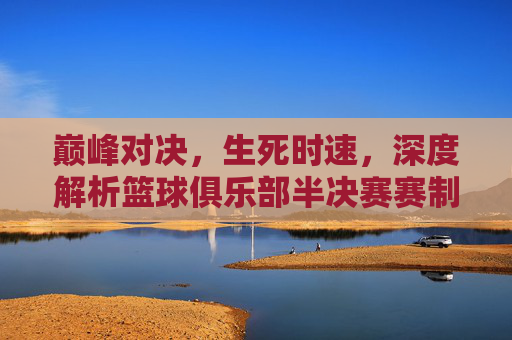 巅峰对决,生死时速,深度解析篮球俱乐部半决赛赛制