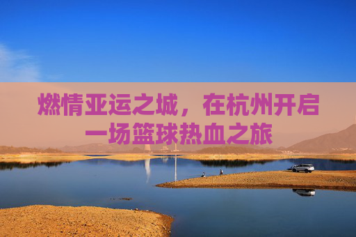 燃情亚运之城,在杭州开启一场篮球热血之旅