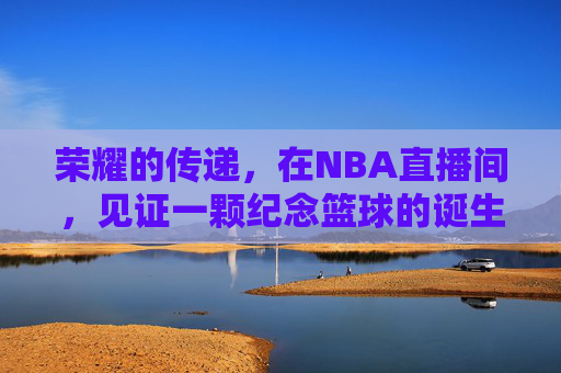 荣耀的传递，在NBA直播间，见证一颗纪念篮球的诞生