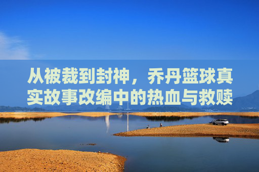 从被裁到封神,乔丹篮球真实故事改编中的热血与救赎