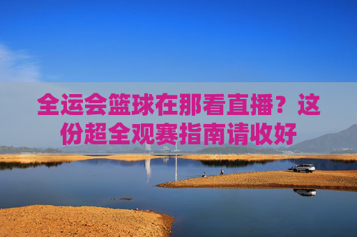 全运会篮球在那看直播？这份超全观赛指南请收好