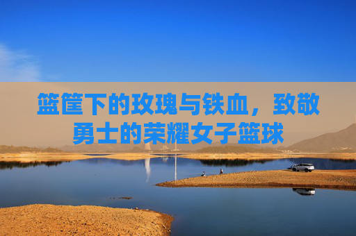 篮筐下的玫瑰与铁血,致敬勇士的荣耀女子篮球