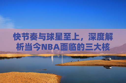 快节奏与球星至上,深度解析当今NBA面临的三大核心问题