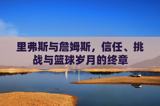 里弗斯与詹姆斯,信任、挑战与篮球岁月的终章