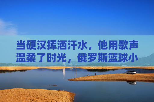当硬汉挥洒汗水，他用歌声温柔了时光，俄罗斯篮球小伙的反差萌