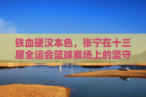 铁血硬汉本色,张宁在十三届全运会篮球赛场上的坚守与拼搏