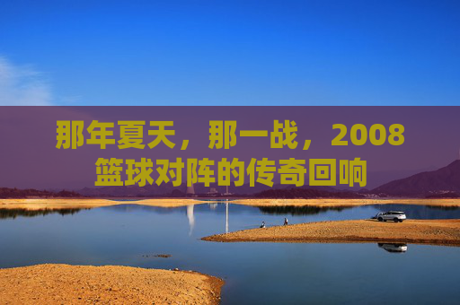 那年夏天,那一战,2008篮球对阵的传奇回响