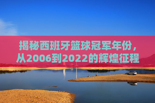 揭秘西班牙篮球冠军年份,从2006到2022的辉煌征程
