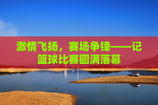 激情飞扬,赛场争锋——记篮球比赛圆满落幕