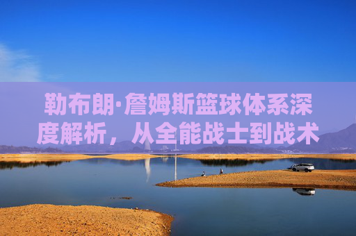 勒布朗·詹姆斯篮球体系深度解析,从全能战士到战术指挥官的历史排名