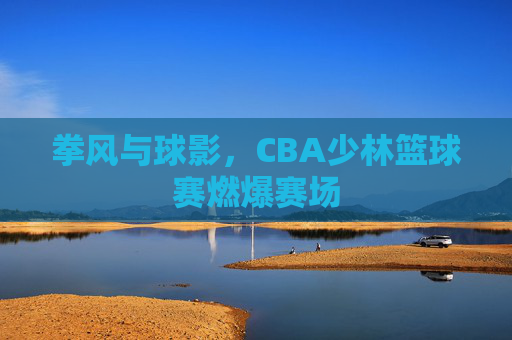 拳风与球影,CBA少林篮球赛燃爆赛场