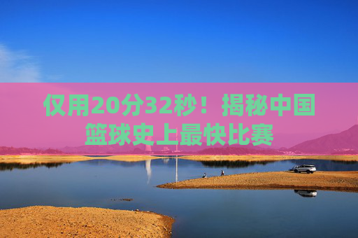 仅用20分32秒！揭秘中国篮球史上最快比赛