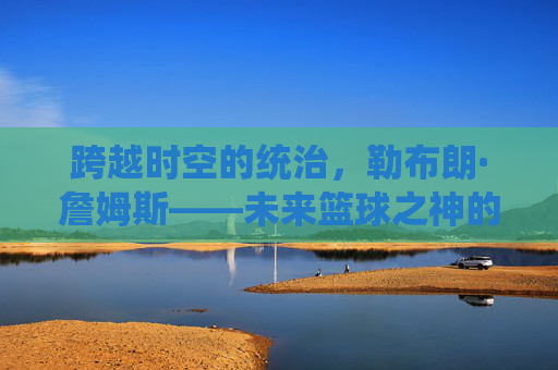 跨越时空的统治,勒布朗·詹姆斯——未来篮球之神的加冕