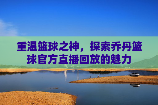 重温篮球之神,探索乔丹篮球官方直播回放的魅力