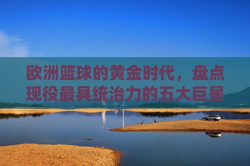 欧洲篮球的黄金时代,盘点现役最具统治力的五大巨星
