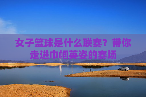 女子篮球是什么联赛?带你走进巾帼英姿的赛场